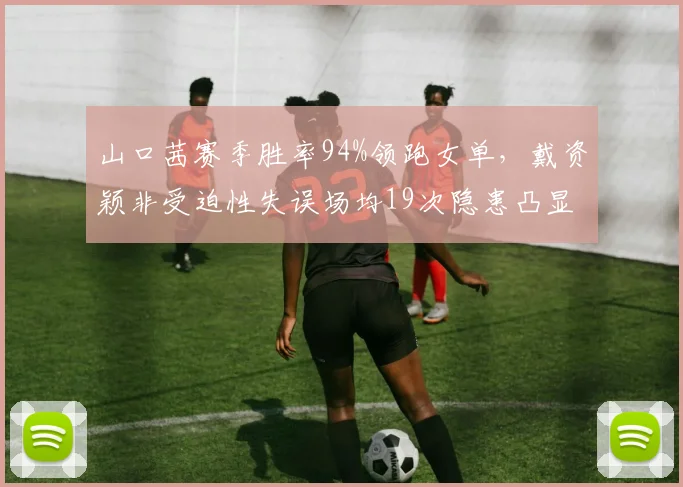 山口茜赛季胜率94%领跑女单，戴资颖非受迫性失误场均19次隐患凸显