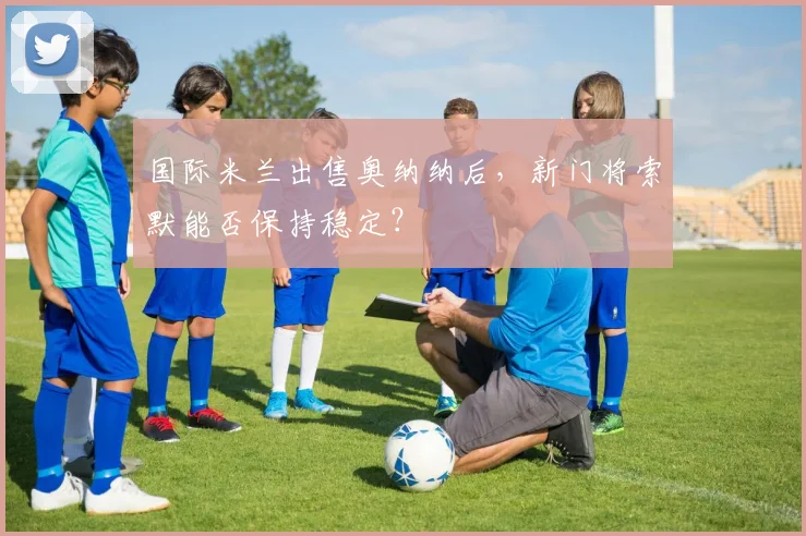 国际米兰出售奥纳纳后，新门将索默能否保持稳定？