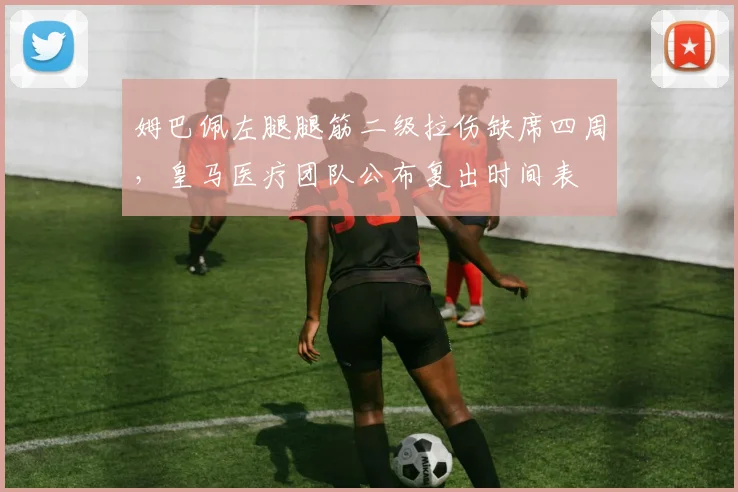 姆巴佩左腿腿筋二级拉伤缺席四周，皇马医疗团队公布复出时间表