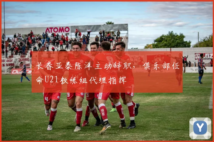 长春亚泰陈洋主动辞职，俱乐部任命U21教练组代理指挥