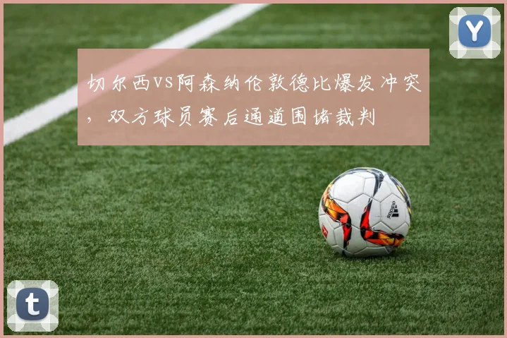 切尔西vs阿森纳伦敦德比爆发冲突，双方球员赛后通道围堵裁判